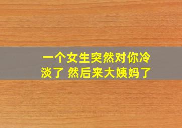 一个女生突然对你冷淡了 然后来大姨妈了